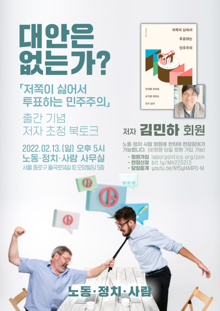 대안은 없는가? ― 「저쪽이 싫어서 투표하는 민주주의」 출간 기념 저자 초청 북토크 ◇일시: 2022.02.13.(일) 오후 5시 ◇장소: 노동·정치·사람 사무실 (서울 종로구 율곡로14길 10 오양빌딩 5층) ◆저자: 김민하 회원 ※노동·정치·사람 회원에 한하여 현장참여가 가능합니다. (비회원 당일 회원 가입 가능) - 회원가입: laborpolitics.org/join - 현장신청: bit.ly/MH220213 - 당일중계: youtu.be/NfSyH44P0-M