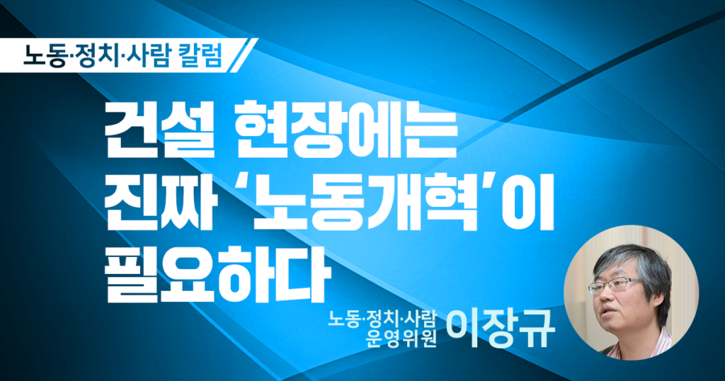 노동정치사람 칼럼 건설 현장에는 진짜 '노동개혁'이 필요하다 노동정치사람 운영위원 이장규