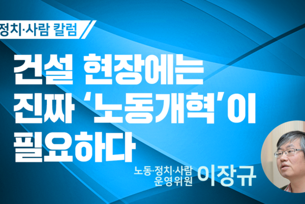 노동정치사람 칼럼 건설 현장에는 진짜 '노동개혁'이 필요하다 노동정치사람 운영위원 이장규