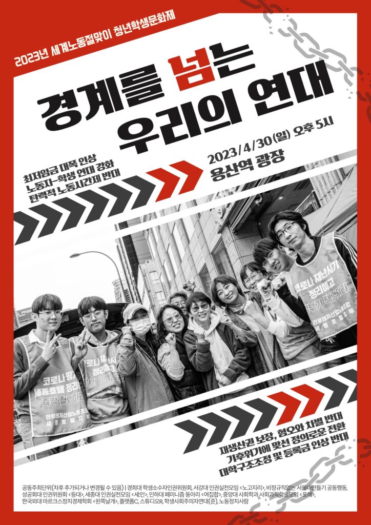 [포스터 대체텍스트] 설명 시작. 위로 길쭉한 흰색 직사각형 화면에 테두리는 짙은 붉은색으로 처리되어 있는 포스터이다. 좌측 상단에는 붉은색 바탕에 "2023년 세계노동절맞이 청년학생문화제"라는 작은 흰 글씨가 비스듬하게 쓰여 있고, 우측 상단과 하단에는 옅은 회색으로 끊어지는 쇠사슬을 형상화한 도안이 위치하고 있다. 화면의 상단에는 검은 큰 글씨로 "경계를 넘는 우리의 연대"라고 비스듬하게 쓰여 있으며 "넘" 자는 짙은 붉은색으로 색칠되어 있다. 화면의 중간에는 세종호텔을 배경으로 "코로나 재난시기 정리해고 즉각 철회하라!" 등의 문구가 쓰인 조끼를 착용한 10여 명의 학생과 노동자가 서서 포즈를 취하고 있는 모습을 촬영한 흑백사진이 비스듬하게 놓여 있고, 해당 사진의 위와 아래에는 짙은 회색과 짙은 붉은색으로 된 화살촉 모양의 도안들이 위치하고 있다. 사진의 위에는 작은 검은 글씨로 "최저임금 대폭 인상 / 노동자-학생 연대 강화 / 탄력적 노동시간제 반대", "2023/4/30(일) 오후 5시 용산역 광장"이라고 비스듬히 쓰여 있고, 아래에는 "재생산권 보장, 혐오와 차별 반대 / 기후위기에 맞선 정의로운 전환 / 대학구조조정 및 등록금 인상 반대"라고 비스듬히 쓰여 있다. 화면의 최하단에는 "공동주최단위(차후 추가되거나 변경될 수 있음) / 세종대 인권실천모임 , 서강대 인권실천모임 , 중앙대학교 사회학과 사회과학학술모임 , 한국외대 마르크스정치경제학회 , 성공회대 인권위원회 , 경희대 학생소수자인권위원회, 학생사회주의자연대(준), 노동정치사람"이라고 아주 작은 검은 글씨로 쓰여 있다. 설명 끝.